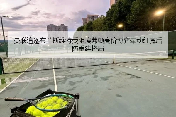 曼联追逐布兰斯维特受阻埃弗顿高价博弈牵动红魔后防重建格局